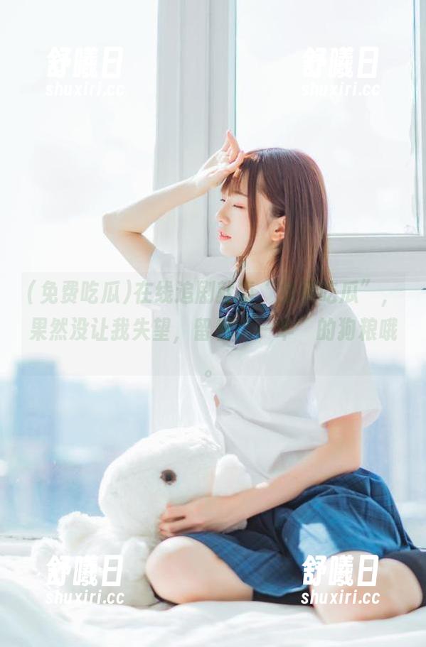 免费吃瓜 在线追剧就靠“免费吃瓜”,果然没让我失望,留着“一半”的狗粮哦。
