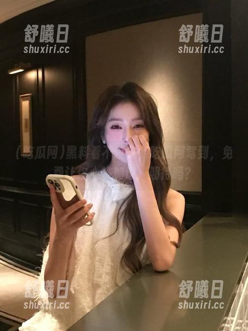吃瓜网 黑料看不过来,吃瓜网驾到,免费让你心跳加速,期待吗?