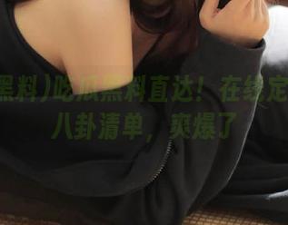 吃瓜黑料直达！在线定制你的八卦清单，爽爆了