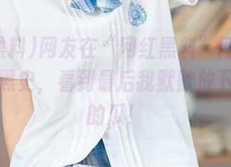网友在“网红黑料”网站揭露吃瓜暗黑史，看到最后我默默放下了手中的瓜！