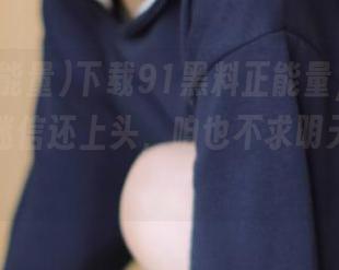 下载91黑料正能量，听小道消息比迷信还上头，咱也不求明天的太阳！